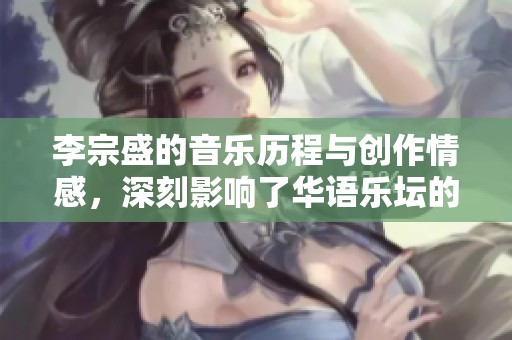李宗盛的音乐历程与创作情感，深刻影响了华语乐坛的发展与变化