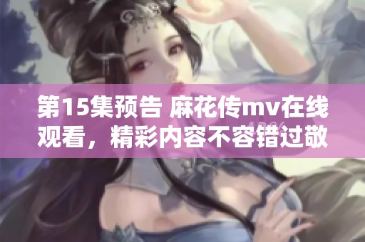 第15集预告 麻花传mv在线观看，精彩内容不容错过敬请期待！