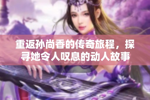 重返孙尚香的传奇旅程，探寻她令人叹息的动人故事