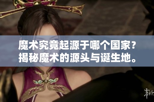 魔术究竟起源于哪个国家？揭秘魔术的源头与诞生地。
