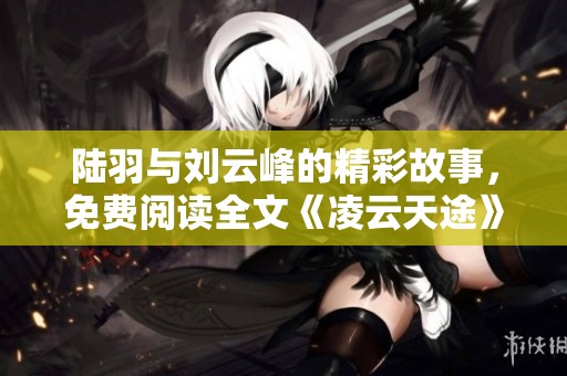 陆羽与刘云峰的精彩故事，免费阅读全文《凌云天途》带你畅游其中