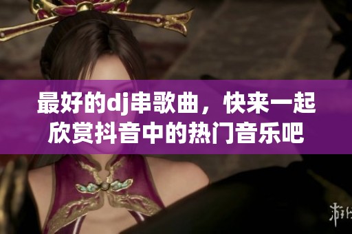 最好的dj串歌曲，快来一起欣赏抖音中的热门音乐吧
