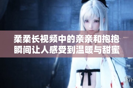 柔柔长视频中的亲亲和抱抱瞬间让人感受到温暖与甜蜜