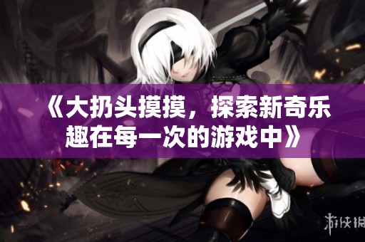 《大扔头摸摸，探索新奇乐趣在每一次的游戏中》