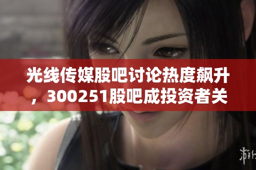 光线传媒股吧讨论热度飙升，300251股吧成投资者关注焦点