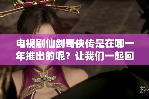 电视剧仙剑奇侠传是在哪一年推出的呢？让我们一起回顾这部经典作品的发行年份。