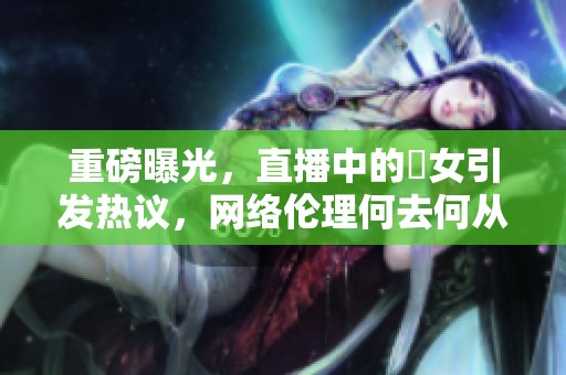 重磅曝光，直播中的祼女引发热议，网络伦理何去何从