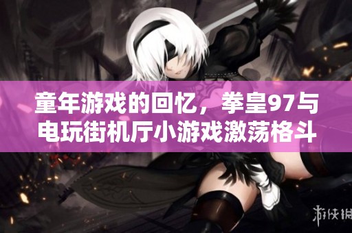 童年游戏的回忆，拳皇97与电玩街机厅小游戏激荡格斗游戏情怀，成为了一代人的经典。