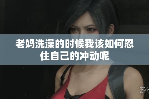 老妈洗澡的时候我该如何忍住自己的冲动呢