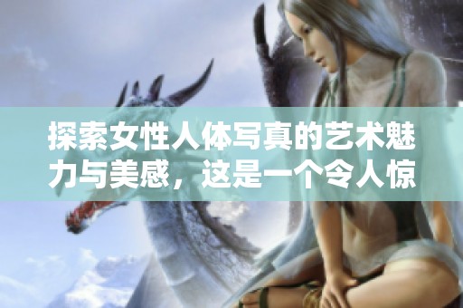 探索女性人体写真的艺术魅力与美感，这是一个令人惊叹的视觉盛宴