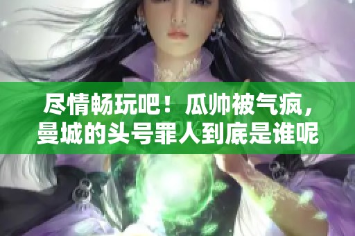 尽情畅玩吧！瓜帅被气疯，曼城的头号罪人到底是谁呢？