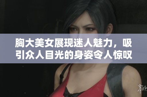 胸大美女展现迷人魅力，吸引众人目光的身姿令人惊叹