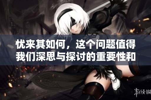 忧来其如何，这个问题值得我们深思与探讨的重要性和意义在哪里呢