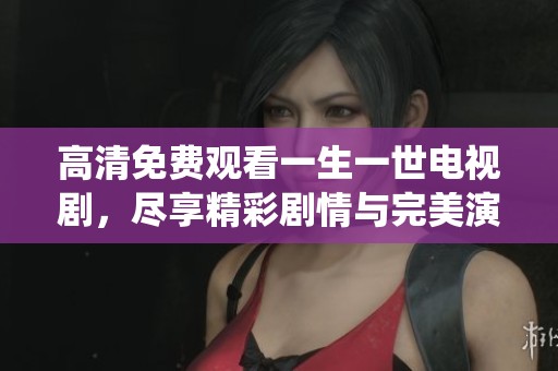 高清免费观看一生一世电视剧，尽享精彩剧情与完美演绎