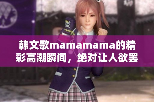 韩文歌mamamama的精彩高潮瞬间，绝对让人欲罢不能的体验！
