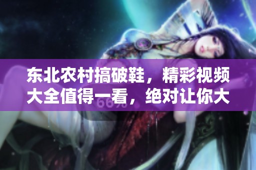 东北农村搞破鞋，精彩视频大全值得一看，绝对让你大开眼界！