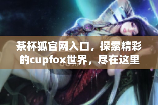 茶杯狐官网入口，探索精彩的cupfox世界，尽在这里等你来发现