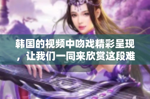 韩国的视频中吻戏精彩呈现，让我们一同来欣赏这段难忘的浪漫瞬间