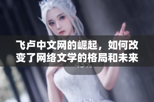 飞卢中文网的崛起，如何改变了网络文学的格局和未来发展方向