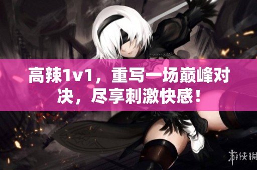 高辣1v1，重写一场巅峰对决，尽享刺激快感！