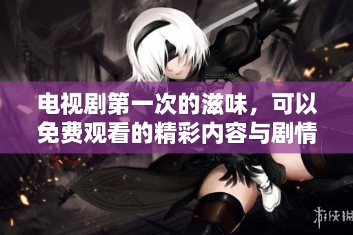 电视剧第一次的滋味，可以免费观看的精彩内容与剧情介绍