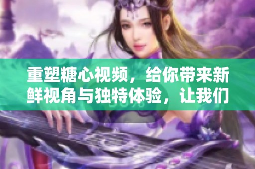 重塑糖心视频，给你带来新鲜视角与独特体验，让我们一起看看吧
