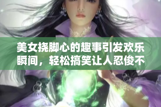 美女挠脚心的趣事引发欢乐瞬间，轻松搞笑让人忍俊不禁