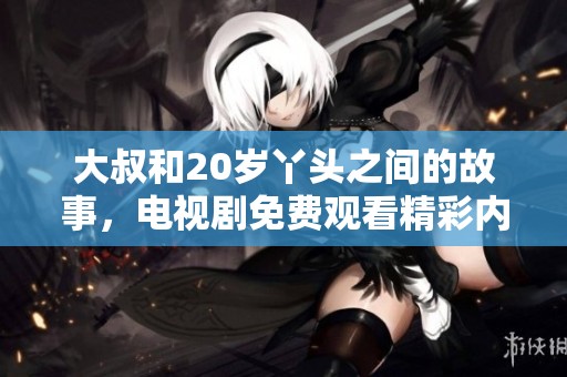 大叔和20岁丫头之间的故事，电视剧免费观看精彩内容尽在其中