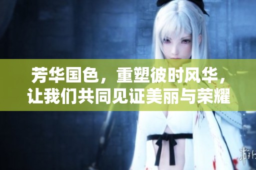 芳华国色，重塑彼时风华，让我们共同见证美丽与荣耀的交融