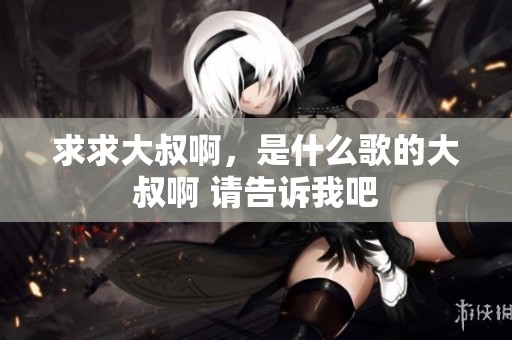 求求大叔啊，是什么歌的大叔啊 请告诉我吧
