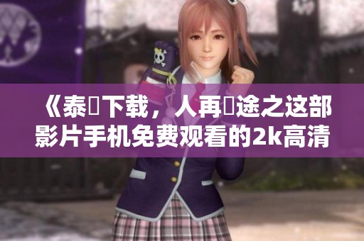 《泰囧下载，人再囧途之这部影片手机免费观看的2k高清版》