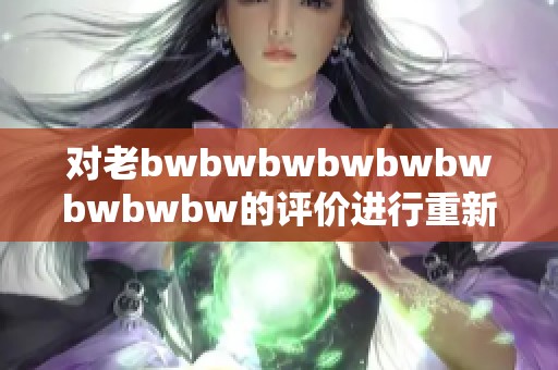 对老bwbwbwbwbwbwbwbwbw的评价进行重新分析与总结，提出新的看法与认知