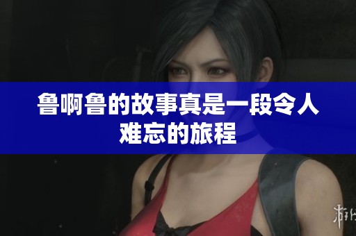 鲁啊鲁的故事真是一段令人难忘的旅程