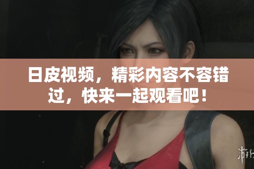 日皮视频，精彩内容不容错过，快来一起观看吧！