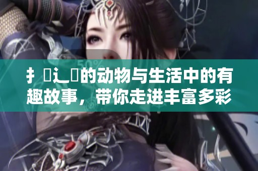 扌喿辶畐的动物与生活中的有趣故事，带你走进丰富多彩的动物世界