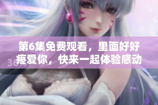 第6集免费观看，里面好好疼爱你，快来一起体验感动与温暖吧！