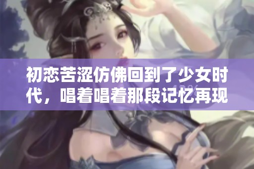 初恋苦涩仿佛回到了少女时代，唱着唱着那段记忆再现心间