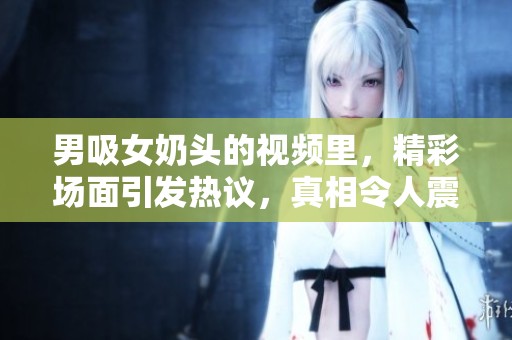 男吸女奶头的视频里，精彩场面引发热议，真相令人震惊！