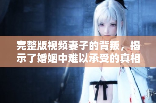 完整版视频妻子的背叛，揭示了婚姻中难以承受的真相和痛苦