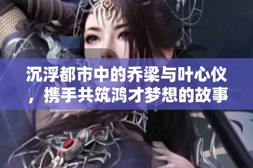 沉浮都市中的乔梁与叶心仪，携手共筑鸿才梦想的故事