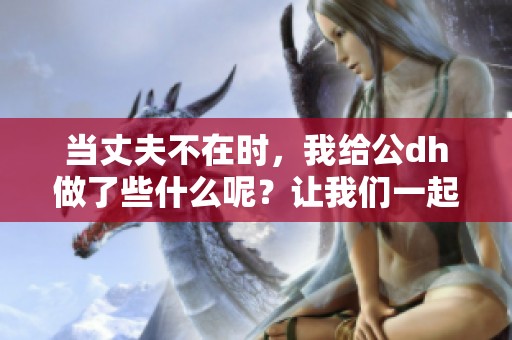 当丈夫不在时，我给公dh做了些什么呢？让我们一起探讨这个秘密。