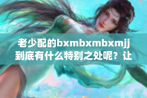老少配的bxmbxmbxmjj到底有什么特别之处呢？让我们一起来探讨一下这个话题。