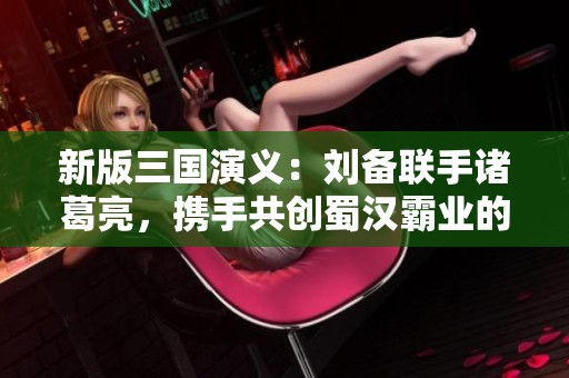 新版三国演义：刘备联手诸葛亮，携手共创蜀汉霸业的壮丽篇章
