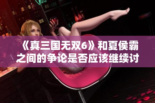 《真三国无双6》和夏侯霸之间的争论是否应该继续讨论呢？观点仍在激烈交锋中。