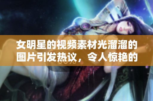 女明星的视频素材光溜溜的图片引发热议，令人惊艳的视觉体验尽在其中