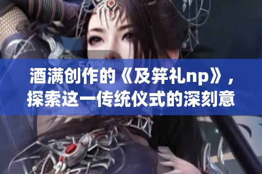 酒满创作的《及笄礼np》，探索这一传统仪式的深刻意义与文化背景