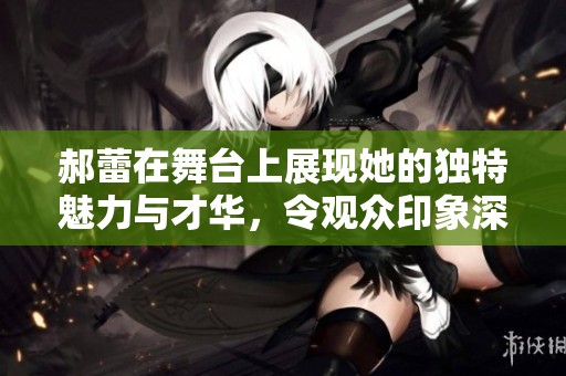 郝蕾在舞台上展现她的独特魅力与才华，令观众印象深刻