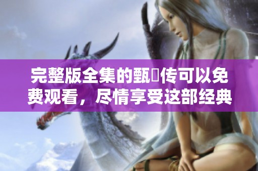 完整版全集的甄嬛传可以免费观看，尽情享受这部经典剧作的魅力