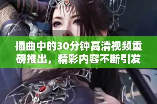 插曲中的30分钟高清视频重磅推出，精彩内容不断引发观众期待