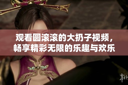 观看圆滚滚的大扔子视频，畅享精彩无限的乐趣与欢乐
